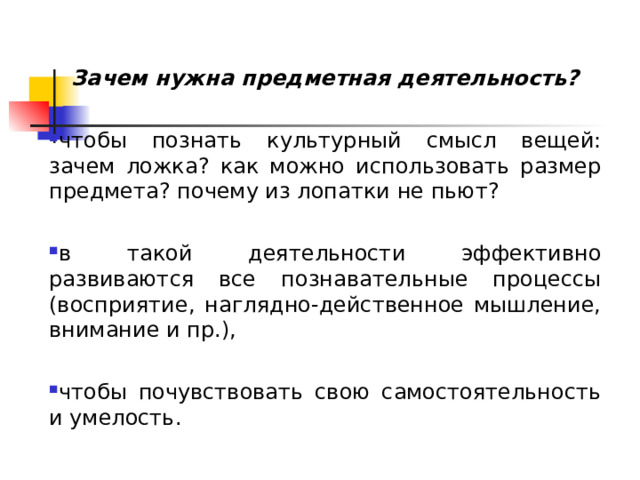Зачем нужна предметная деятельность? чтобы познать культурный смысл вещей: зачем ложка? как можно использовать размер предмета? почему из лопатки не пьют?  в такой деятельности эффективно развиваются все познавательные процессы (восприятие, наглядно-действенное мышление, внимание и пр.),  чтобы почувствовать свою самостоятельность и умелость. 