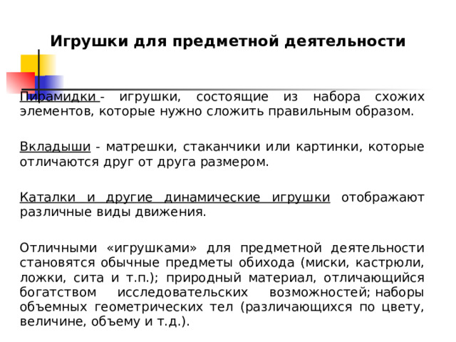 Игрушки для предметной деятельности    Пирамидки  - игрушки, состоящие из набора схожих элементов, которые нужно сложить правильным образом.   Вкладыши - матрешки, стаканчики или картинки, которые отличаются друг от друга размером.  Каталки и другие динамические игрушки отображают различные виды движения. Отличными «игрушками» для предметной деятельности становятся обычные предметы обихода (миски, кастрюли, ложки, сита и т.п.); природный материал, отличающийся богатством исследовательских возможностей; наборы объемных геометрических тел (различающихся по цвету, величине, объему и т.д.). 