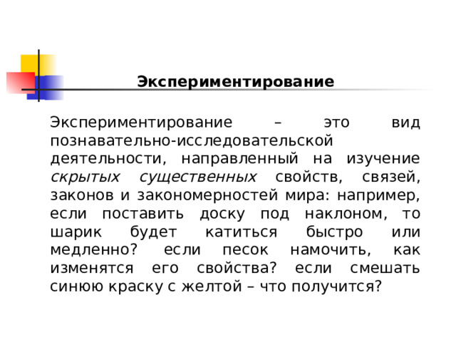 Экспериментирование  Экспериментирование – это вид познавательно-исследовательской деятельности, направленный на изучение скрытых существенных свойств, связей, законов и закономерностей мира: например, если поставить доску под наклоном, то шарик будет катиться быстро или медленно?  если песок намочить, как изменятся его свойства? если смешать синюю краску с желтой – что получится? 