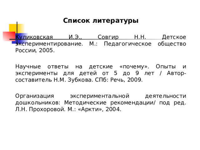 Список литературы  Куликовская И.Э., Совгир Н.Н. Детское экспериментирование. М.: Педагогическое общество России, 2005. Научные ответы на детские «почему». Опыты и эксперименты для детей от 5 до 9 лет / Автор-составитель Н.М. Зубкова. СПб: Речь, 2009. Организация экспериментальной деятельности дошкольников: Методические рекомендации/ под ред. Л.Н. Прохоровой. М.: «Аркти», 2004. 