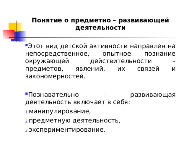 Понятие о предметно – развивающей деятельности Этот вид детской активности направлен на непосредственное, опытное познание окружающей действительности – предметов, явлений, их связей и закономерностей.  Познавательно - развивающая деятельность включает в себя: манипулирование, предметную деятельность, экспериментирование. 