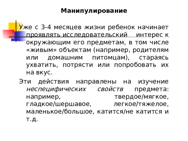 Манипулирование  Уже с 3-4 месяцев жизни ребенок начинает проявлять исследовательский интерес к окружающим его предметам, в том числе «живым» объектам (например, родителям или домашним питомцам), стараясь ухватить, потрясти или попробовать их на вкус. Эти действия направлены на изучение неспецифических свойств предмета: например, твердое/мягкое, гладкое/шершавое, легкое/тяжелое, маленькое/большое, катится/не катится и т.д. 