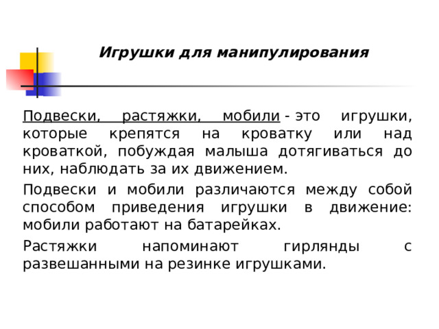  Игрушки для манипулирования   Подвески, растяжки, мобили  - это игрушки, которые крепятся на кроватку или над кроваткой, побуждая малыша дотягиваться до них, наблюдать за их движением. Подвески и мобили различаются между собой способом приведения игрушки в движение: мобили работают на батарейках. Растяжки напоминают гирлянды с развешанными на резинке игрушками.  