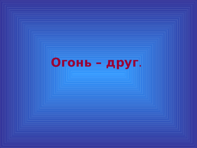 Огонь – друг .  