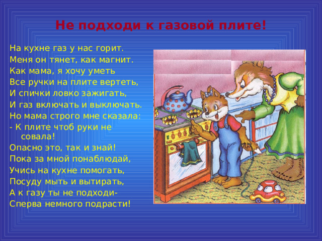 Не подходи к газовой плите! На кухне газ у нас горит. Меня он тянет, как магнит. Как мама, я хочу уметь Все ручки на плите вертеть, И спички ловко зажигать, И газ включать и выключать. Но мама строго мне сказала: - К плите чтоб руки не совала! Опасно это, так и знай! Пока за мной понаблюдай, Учись на кухне помогать, Посуду мыть и вытирать, А к газу ты не подходи- Сперва немного подрасти! 