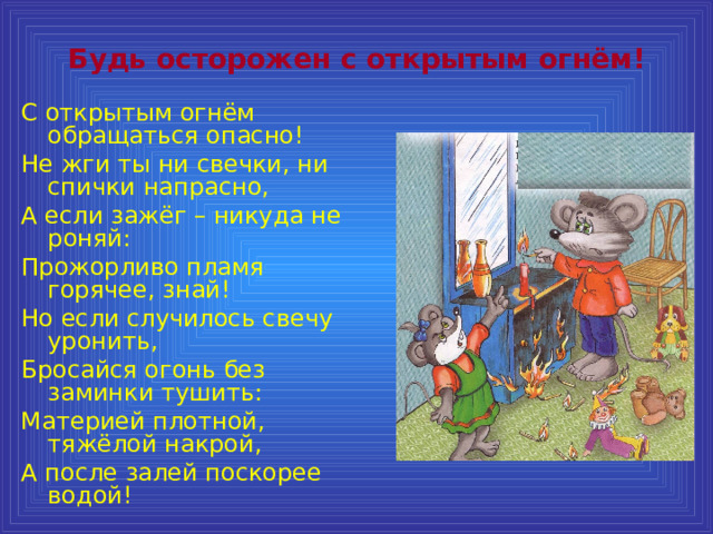 Будь осторожен с открытым огнём! С открытым огнём обращаться опасно! Не жги ты ни свечки, ни спички напрасно, А если зажёг – никуда не роняй: Прожорливо пламя горячее, знай! Но если случилось свечу уронить, Бросайся огонь без заминки тушить: Материей плотной, тяжёлой накрой, А после залей поскорее водой! 
