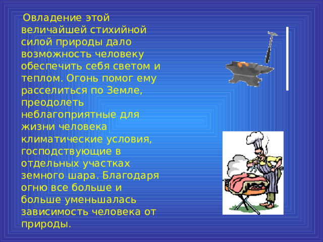  Овладение этой величайшей стихийной силой природы дало возможность человеку обеспечить себя светом и теплом. Огонь помог ему расселиться по Земле, преодолеть неблагоприятные для жизни человека климатические условия, господствующие в отдельных участках земного шара. Благодаря огню все больше и больше уменьшалась зависимость человека от природы. 