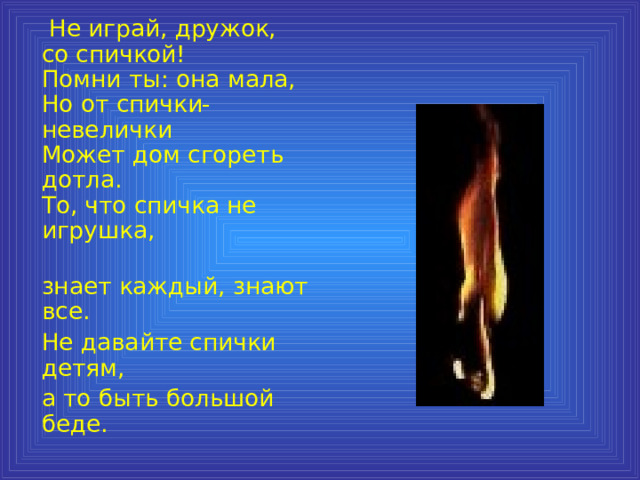  Не играй, дружок, со спичкой!  Помни ты: она мала,  Но от спички-невелички  Может дом сгореть дотла.  То, что спичка не игрушка,  знает каждый, знают все.  Не давайте спички детям,  а то быть большой беде. 