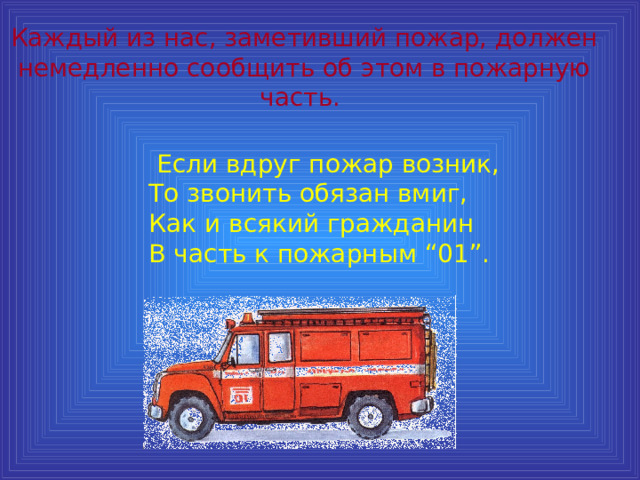 Каждый из нас, заметивший пожар, должен немедленно сообщить об этом в пожарную часть.  Если вдруг пожар возник,  То звонить обязан вмиг,  Как и всякий гражданин  В часть к пожарным “01”. 