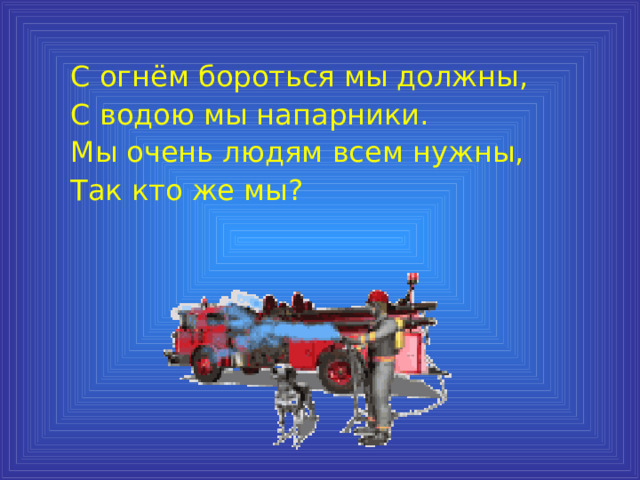С огнём бороться мы должны, С водою мы напарники. Мы очень людям всем нужны, Так кто же мы? 