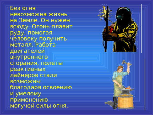  Без огня невозможна жизнь на Земле. Он нужен всюду. Огонь плавит руду, помогая человеку получить металл. Работа двигателей внутреннего сгорания, полёты реактивных лайнеров стали возможны благодаря освоению и умелому применению могучей силы огня. 