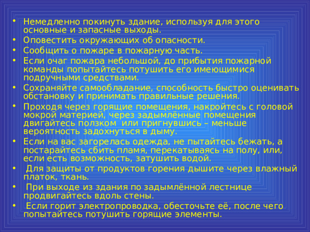 Немедленно покинуть здание, используя для этого основные и запасные выходы. Оповестить окружающих об опасности. Сообщить о пожаре в пожарную часть. Если очаг пожара небольшой, до прибытия пожарной команды попытайтесь потушить его имеющимися подручными средствами. Сохраняйте самообладание, способность быстро оценивать обстановку и принимать правильные решения. Проходя через горящие помещения, накройтесь с головой мокрой материей, через задымлённые помещения двигайтесь ползком или пригнувшись – меньше вероятность задохнуться в дыму. Если на вас загорелась одежда, не пытайтесь бежать, а постарайтесь сбить пламя, перекатываясь на полу, или, если есть возможность, затушить водой.  Для защиты от продуктов горения дышите через влажный платок, ткань.  При выходе из здания по задымлённой лестнице продвигайтесь вдоль стены.  Если горит электропроводка, обесточьте её, после чего попытайтесь потушить горящие элементы. 