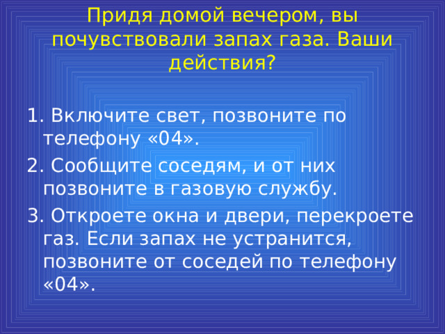 Придя домой вечером, вы почувствовали запах газа. Ваши действия?   1. Включите свет, позвоните по телефону «04». 2. Сообщите соседям, и от них позвоните в газовую службу. 3. Откроете окна и двери, перекроете газ. Если запах не устранится, позвоните от соседей по телефону «04». 
