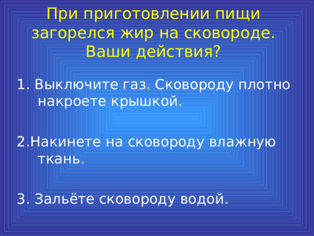 При приготовлении пищи загорелся жир на сковороде. Ваши действия? 1. Выключите газ. Сковороду плотно накроете крышкой. 2.Накинете на сковороду влажную ткань. 3. Зальёте сковороду водой. 