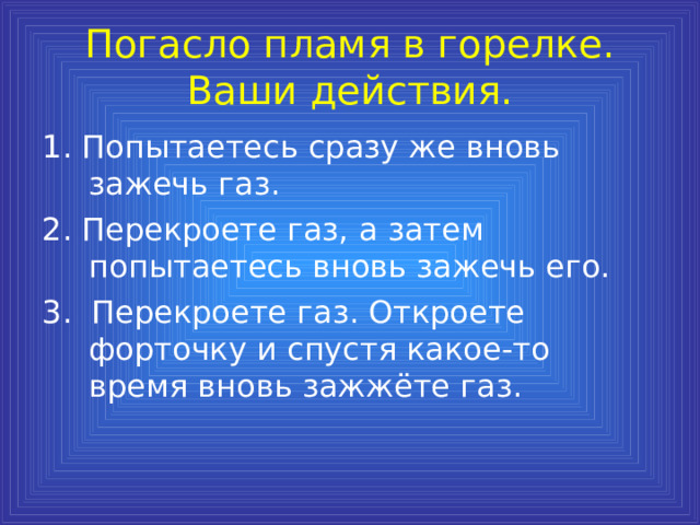 Погасло пламя в горелке. Ваши действия. 1. Попытаетесь сразу же вновь зажечь газ. 2. Перекроете газ, а затем попытаетесь вновь зажечь его. 3. Перекроете газ. Откроете форточку и спустя какое-то время вновь зажжёте газ. 