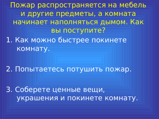 Пожар распространяется на мебель и другие предметы, а комната начинает наполняться дымом. Как вы поступите? 1. Как можно быстрее покинете комнату. 2. Попытаетесь потушить пожар. 3. Соберете ценные вещи, украшения и покинете комнату. 