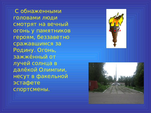  С обнаженными головами люди смотрят на вечный огонь у памятников героям, беззаветно сражавшимся за Родину. Огонь, зажжённый от лучей солнца в далёкой Олимпии, несут в факельной эстафете спортсмены. 