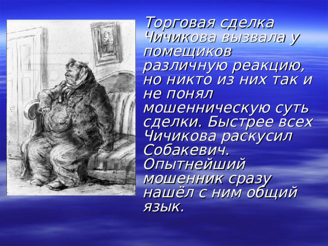  Торговая сделка Чичикова вызвала у помещиков различную реакцию, но никто из них так и не понял мошенническую суть сделки. Быстрее всех Чичикова раскусил Собакевич. Опытнейший мошенник сразу нашёл с ним общий язык. 