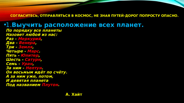 Согласитесь, отправляться в космос, не зная путей-дорог попросту опасно.    1. Выучить расположение всех планет.  По порядку все планеты  Назовет любой из нас:  Раз - Меркурий ,  Два - Венера ,  Три - Земля ,  Четыре - Марс .  Пять - Юпитер ,  Шесть - Сатурн ,  Семь - Уран ,  За ним - Нептун .  Он восьмым идёт по счёту.  А за ним уже, потом,  И девятая планета  Под названием Плутон .                                        А. Хайт   