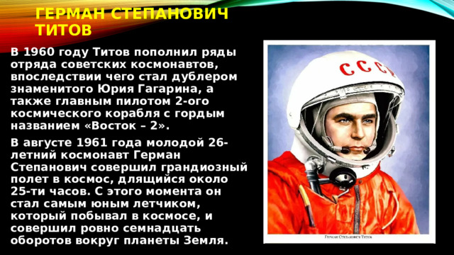Герман Степанович Титов В 1960 году Титов пополнил ряды отряда советских космонавтов, впоследствии чего стал дублером знаменитого Юрия Гагарина, а также главным пилотом 2-ого космического корабля с гордым названием «Восток – 2». В августе 1961 года молодой 26-летний космонавт Герман Степанович совершил грандиозный полет в космос, длящийся около 25-ти часов. С этого момента он стал самым юным летчиком, который побывал в космосе, и совершил ровно семнадцать оборотов вокруг планеты Земля. 