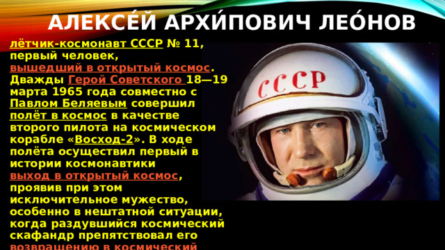 Алексе́й Архи́пович Лео́нов   лётчик-космонавт СССР  № 11, первый человек,  вышедший в открытый космос . Дважды  Герой Советского 18—19 марта 1965 года совместно с  Павлом Беляевым  совершил  полёт в космос  в качестве второго пилота на космическом корабле « Восход-2 ». В ходе полёта осуществил первый в истории космонавтики  выход в открытый космос , проявив при этом исключительное мужество, особенно в нештатной ситуации, когда раздувшийся космический скафандр препятствовал его  возвращению в космический корабль 