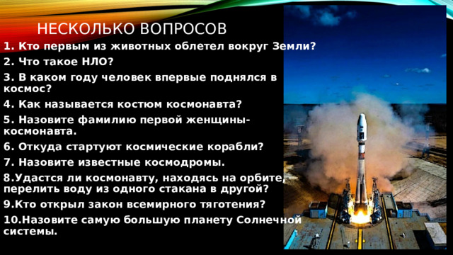  несколько вопросов 1. Кто первым из животных облетел вокруг Земли? 2. Что такое НЛО? 3. В каком году человек впервые поднялся в космос? 4. Как называется костюм космонавта? 5. Назовите фамилию первой женщины-космонавта. 6. Откуда стартуют космические корабли? 7. Назовите известные космодромы. 8.Удастся ли космонавту, находясь на орбите, перелить воду из одного стакана в другой? 9.Кто открыл закон всемирного тяготения? 10.Назовите самую большую планету Солнечной системы. 