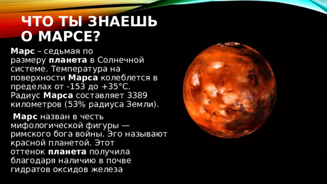Что ты знаешь о Марсе? Марс  – седьмая по размеру  планета  в Солнечной системе. Температура на поверхности  Марса  колеблется в пределах от -153 до +35°C. Радиус  Марса  составляет 3389 километров (53% радиуса Земли).   Марс  назван в честь мифологической фигуры — римского бога войны. Эго называют красной планетой. Этот оттенок  планета  получила благодаря наличию в почве гидратов оксидов железа 