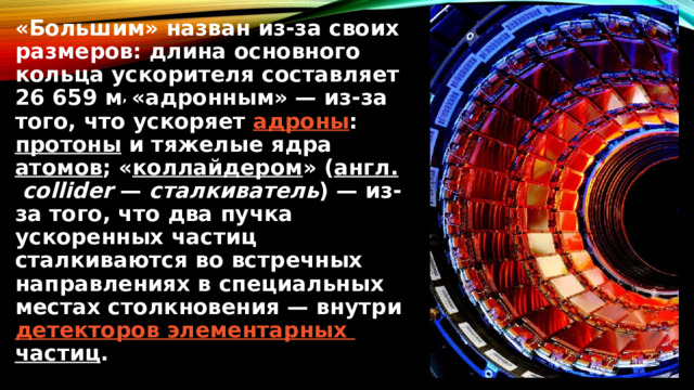 «Большим» назван из-за своих размеров: длина основного кольца ускорителя составляет 26 659 м , «адронным» — из-за того, что ускоряет  адроны :  протоны  и тяжелые ядра  атомов ; « коллайдером » ( англ.   collider  —  сталкиватель ) — из-за того, что два пучка ускоренных частиц сталкиваются во встречных направлениях в специальных местах столкновения — внутри  детекторов элементарных частиц . 