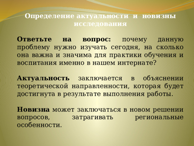 Определение актуальности и новизны исследования  Ответьте на вопрос: почему данную проблему нужно изучать сегодня, на сколько она важна и значима для практики обучения и воспитания именно в нашем интернате? Актуальность заключается в объяснении теоретической направленности, которая будет достигнута в результате выполнения работы. Новизна может заключаться в новом решении вопросов, затрагивать региональные особенности.   