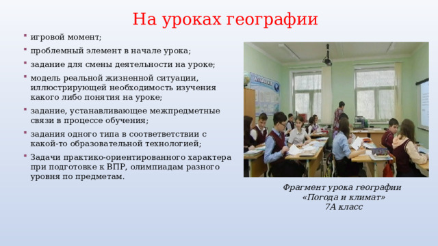 На уроках географии игровой момент; проблемный элемент в начале урока; задание для смены деятельности на уроке; модель реальной жизненной ситуации, иллюстрирующей необходимость изучения какого либо понятия на уроке; задание, устанавливающее межпредметные связи в процессе обучения; задания одного типа в соответветствии с какой-то образовательной технологией; Задачи практико-ориентированного характера при подготовке к ВПР, олимпиадам разного уровня по предметам. Фрагмент урока географии «Погода и климат» 7А класс 