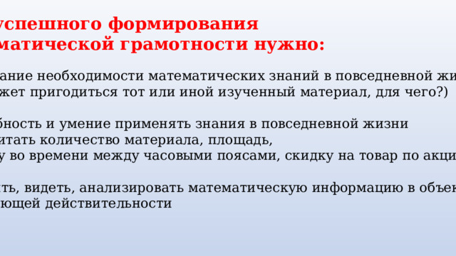 Для успешного формирования математической грамотности нужно: Понимание необходимости математических знаний в повседневной жизни (где может пригодиться тот или иной изученный материал, для чего?) Потребность и умение применять знания в повседневной жизни  (рассчитать количество материала, площадь, разницу во времени между часовыми поясами, скидку на товар по акции и т. д.) находить, видеть, анализировать математическую информацию в объектах окружающей действительности 