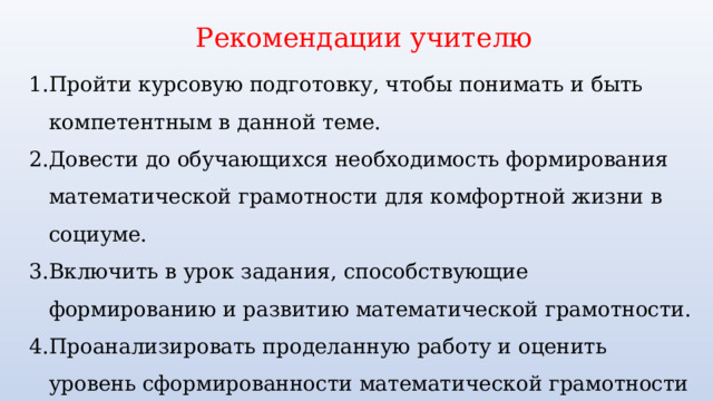 Рекомендации учителю Пройти курсовую подготовку, чтобы понимать и быть компетентным в данной теме. Довести до обучающихся необходимость формирования математической грамотности для комфортной жизни в социуме. Включить в урок задания, способствующие формированию и развитию математической грамотности. Проанализировать проделанную работу и оценить уровень сформированности математической грамотности у обучающихся с помощью различных форм контроля. 