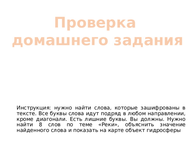 Проверка домашнего задания Инструкция: нужно найти слова, которые зашифрованы в тексте. Все буквы слова идут подряд в любом направлении, кроме диагонали. Есть лишние буквы. Вы должны. Нужно найти 8 слов по теме «Реки», объяснить значение найденного слова и показать на карте объект гидросферы 
