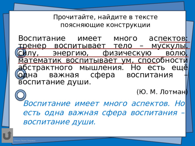 Прочитайте, найдите в тексте поясняющие конструкции Воспитание имеет много аспектов: тренер воспитывает тело – мускулы, силу, энергию, физическую волю, математик воспитывает ум, способности абстрактного мышления. Но есть ещё одна важная сфера воспитания – воспитание души. (Ю. М. Лотман) Воспитание имеет много аспектов. Но есть одна важная сфера воспитания – воспитание души.  