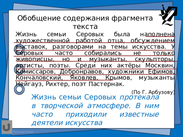 Обобщение содержания фрагмента текста Жизнь семьи Серовых была наполнена художественной работой отца, обсуждением выставок, разговорами на темы искусства. У Серовых часто собирались не только живописцы, но и музыканты, скульпторы, артисты, поэты. Среди них актёры Москвин, Комиссаров, Добронравов, художники Ефимов, Кончаловский, Яковлев, Крымов, музыканты Нейгауз, Рихтер, поэт Пастернак. (По Г. Арбузову) Жизнь семьи Серовых протекала в творческой атмосфере. В ним часто приходили известные деятели искусства  