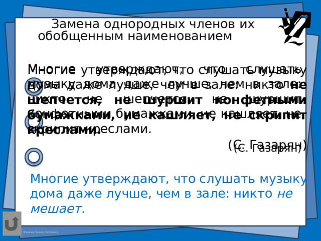Замена однородных членов их обобщенным наименованием  . Многие утверждают, что слушать музыку дома даже лучше, чем в зале: никто не шепчется, не шуршит конфетными бумажками, не кашляет, не скрипит креслами. (С. Газарян) Многие утверждают, что слушать музыку дома даже лучше, чем в зале: никто не шепчется, не шуршит конфетными бумажками, не кашляет, не скрипит креслами.  (С. Газарян) Многие утверждают, что слушать музыку дома даже лучше, чем в зале: никто не мешает.  