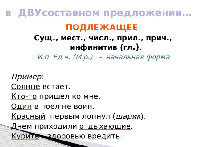 в ДВУсоставном предложении… Подлежащее Сущ., мест., числ., прил., прич., инфинитив (гл .) . И.п. Ед.ч. (М.р.) - начальная форма  Пример : Солнце встает. Кто-то пришел ко мне. Один в поел не воин. Красный первым лопнул ( шарик ). Днем приходили отдыхающие . Курить – здоровью вредить. 
