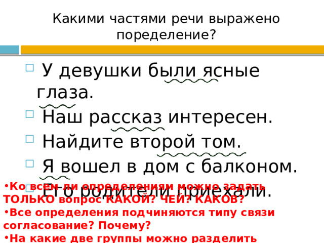 Какими частями речи выражено поределение?  У девушки были ясные глаза.  Наш рассказ интересен.  Найдите второй том.  Я вошел в дом с балконом.  Его родители приехали. Ко всем ли определениям можно задать ТОЛЬКО вопрос КАКОЙ? ЧЕЙ? КАКОВ? Все определения подчиняются типу связи согласование? Почему? На какие две группы можно разделить определения? 