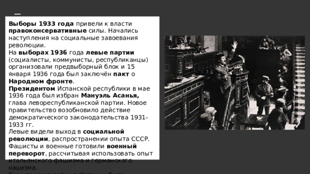Выборы 1933 года привели к власти правоконсервативные силы. Начались наступления на социальные завоевания революции.  На выборах  1936 года левые партии (социалисты, коммунисты, республиканцы) организовали предвыборный блок и 15 января 1936 года был заключён пакт о Народном фронте .  Президентом Испанской республики в мае 1936 года был избран Мануэль Асанья, глава левореспубликанской партии. Новое правительство возобновило действие демократического законодательства 1931-1933 гг.  Левые видели выход в социальной революции , распространении опыта СССР.  Фашисты и военные готовили военный переворот , рассчитывая использовать опыт итальянского фашизма и германского нацизма.  Гражданская война в Испании была неизбежна .   