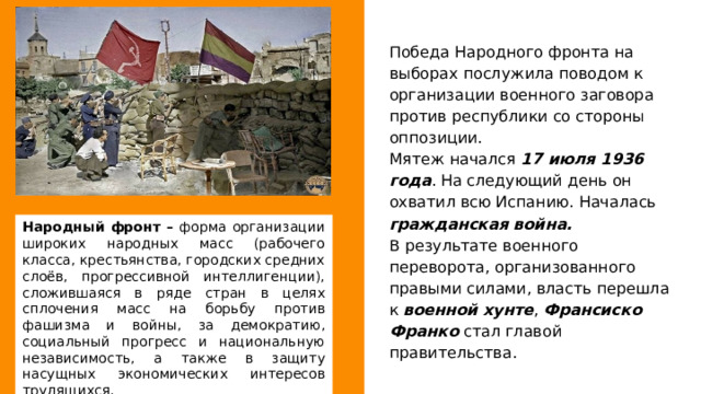 Победа Народного фронта на выборах послужила поводом к организации военного заговора против республики со стороны оппозиции. Мятеж начался 17 июля 1936 года . На следующий день он охватил всю Испанию. Началась гражданская война. В результате военного переворота, организованного правыми силами, власть перешла к военной хунте , Франсиско Франко стал главой правительства. Народный фронт – форма организации широких народных масс (рабочего класса, крестьянства, городских средних слоёв, прогрессивной интеллигенции), сложившаяся в ряде стран в целях сплочения масс на борьбу против фашизма и войны, за демократию, социальный прогресс и национальную независимость, а также в защиту насущных экономических интересов трудящихся. 