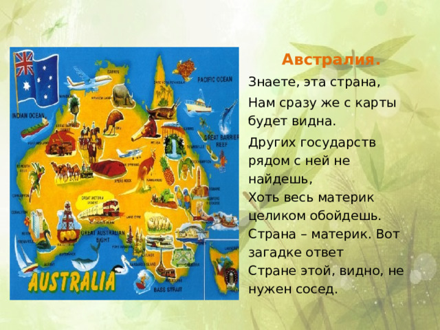 Австралия. Знаете, эта страна, Нам сразу же с карты будет видна. Других государств рядом с ней не найдешь,  Хоть весь материк целиком обойдешь.  Страна – материк. Вот загадке ответ  Стране этой, видно, не нужен сосед. 