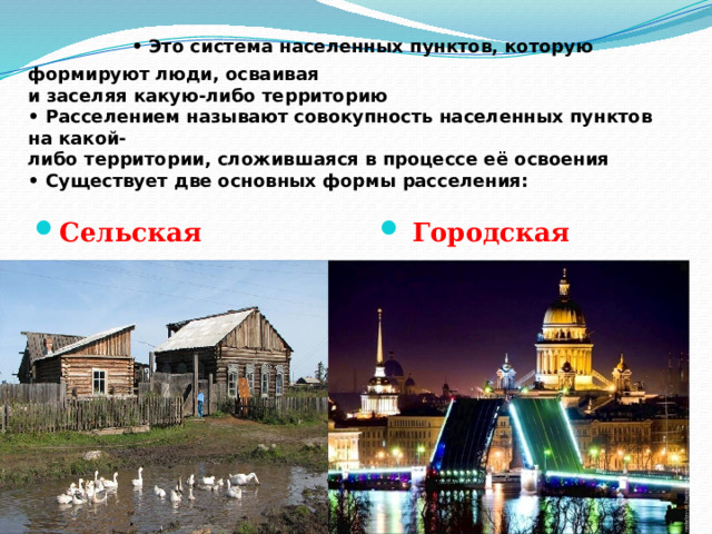  ФОРМЫ РАССЕЛЕНИЯ • Это система населенных пунктов, которую формируют люди, осваивая  и заселяя какую-либо территорию  • Расселением называют совокупность населенных пунктов на какой-  либо территории, сложившаяся в процессе её освоения  • Существует две основных формы расселения:   Сельская  Городская 