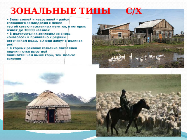 ЗОНАЛЬНЫЕ ТИПЫ С/Х • Зоны степей и лесостепей – район сплошного земледелия с менее  густой сетью населенных пунктов, в которых живет до 30000 человек  • В полупустынях земледелие вновь «очаговое» и привязано к редким  источникам воды, а люди живут в долинах рек  • В горных районах сельские поселения подчиняются высотной  поясности: чем выше горы, тем мельче селения   