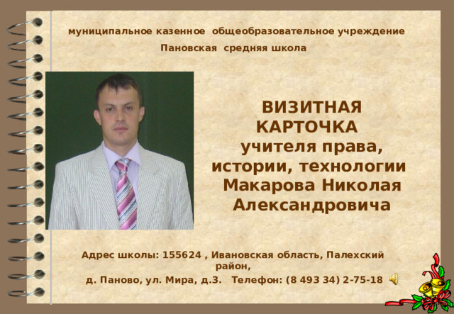 муниципальное казенное общеобразовательное учреждение Пановская средняя школа ВИЗИТНАЯ КАРТОЧКА  учителя права, истории, технологии Макарова Николая Александровича    Адрес школы: 155624 , Ивановская область, Палехский район, д. Паново, ул. Мира, д.3. Телефон: (8 493 34) 2-75-18 