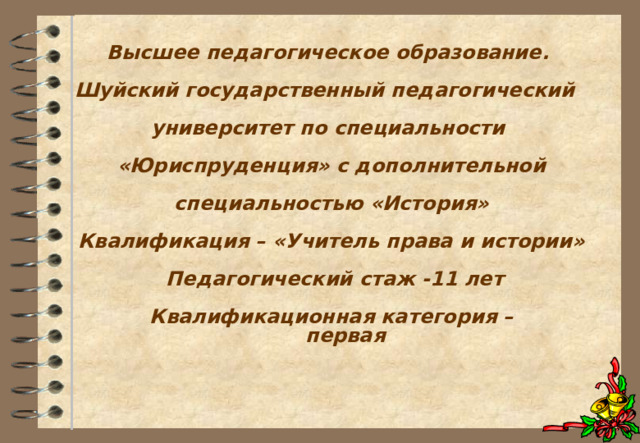  Высшее педагогическое образование.   Шуйский государственный педагогический   университет по специальности    «Юриспруденция» с дополнительной   специальностью «История»   Квалификация – «Учитель права и истории»   Педагогический стаж -11 лет   Квалификационная категория –  первая      
