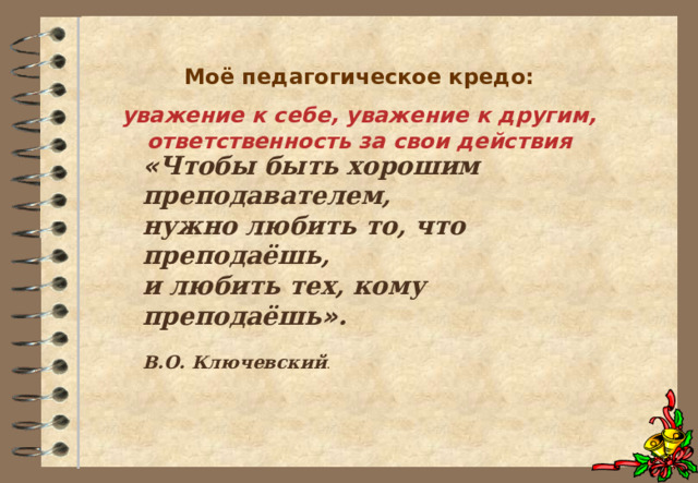 Моё педагогическое кредо: уважение к себе, уважение к другим, ответственность за свои действия    « Чтобы быть хорошим преподавателем, нужно любить то, что преподаёшь, и любить тех, кому преподаёшь » .  В.О. Ключевский . 