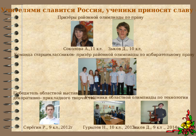Учителями славится Россия, ученики приносят славу ей! Призёры районной олимпиады по праву Соколова А.,11 кл. Зыков Д., 10 кл. Команда старшеклассников- призёр районной олимпиады по избирательному праву Победитель областной выставки декоративно- прикладного творчества. Участники областной олимпиады по технологии Гурылев Н., 10 кл., 2013г. Зыков Д., 9 кл ., 2014г. Серёгин Р., 9 кл.,2012г 