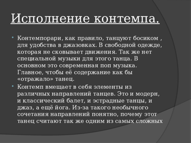 Исполнение контемпа. Контемпорари, как правило, танцуют босиком , для удобства в джазовках. В свободной одежде, которая не сковывает движения. Так же нет специальной музыки для этого танца. В основном это современная поп музыка. Главное, чтобы её содержание как бы «отражало» танец. Контемп вмещает в себя элементы из различных направлений танцев. Это и модерн, и классический балет, и эстрадные танцы, и джаз, а ещё йога. Из-за такого необычного сочетания направлений понятно, почему этот танец считают так же одним из самых сложных 