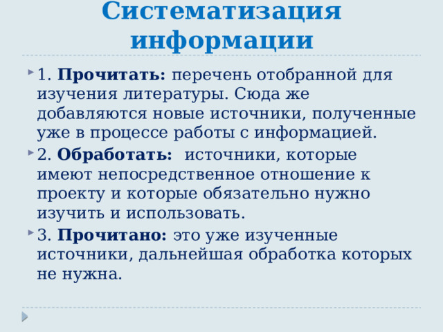 Систематизация информации 1. Прочитать: перечень отобранной для изучения литературы. Сюда же добавляются новые источники, полученные уже в процессе работы с информацией. 2. Обработать: источники, которые имеют непосредственное отношение к проекту и которые обязательно нужно изучить и использовать. 3. Прочитано: это уже изученные источники, дальнейшая обработка которых не нужна. 