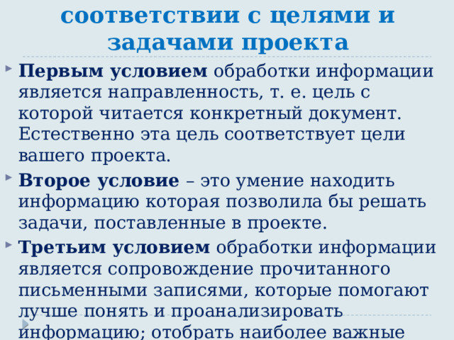 Обработка информации в соответствии с целями и задачами проекта Первым условием обработки информации является направленность, т. е. цель с которой читается конкретный документ. Естественно эта цель соответствует цели вашего проекта. Второе условие – это умение находить информацию которая позволила бы решать задачи, поставленные в проекте. Третьим условием обработки информации является сопровождение прочитанного письменными записями, которые помогают лучше понять и проанализировать информацию; отобрать наиболее важные фрагменты информации, необходимые для проекта. 